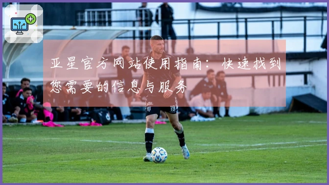 亚星官方网站使用指南：快速找到您需要的信息与服务