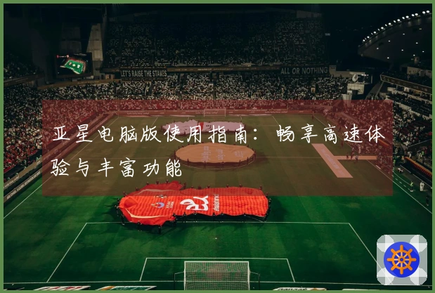 亚星电脑版使用指南：畅享高速体验与丰富功能