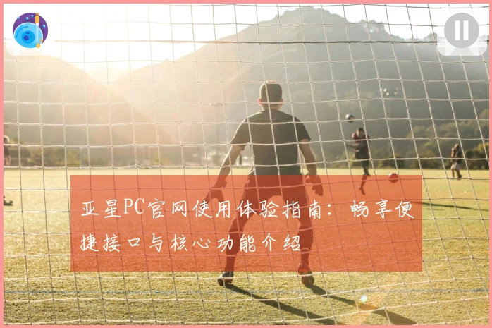 亚星PC官网使用体验指南：畅享便捷接口与核心功能介绍