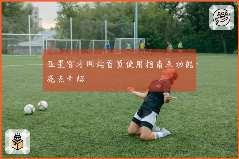 亚星官方网站首页使用指南及功能亮点介绍